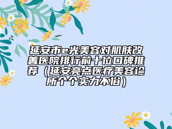 延安市e光美容对肌肤改善医院排行前十位口碑推荐（延安亮点医疗美容诊所个个实力不俗）