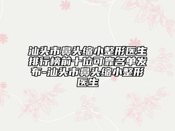 汕头市鼻头缩小整形医生排行榜前十位可靠名单发布-汕头市鼻头缩小整形医生