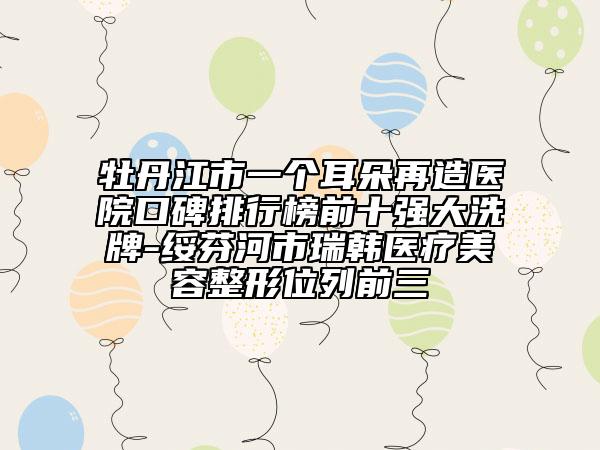 牡丹江市一个耳朵再造医院口碑排行榜前十强大洗牌-绥芬河市瑞韩医疗美容整形位列前三