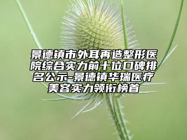 景德镇市外耳再造整形医院综合实力前十位口碑排名公示-景德镇华瑞医疗美容实力领衔榜首