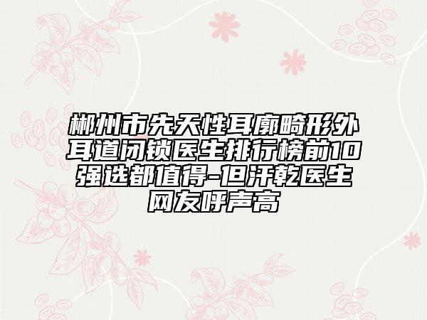 郴州市先天性耳廓畸形外耳道闭锁医生排行榜前10强选都值得-但汗乾医生网友呼声高