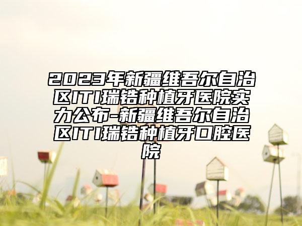 2023年新疆维吾尔自治区ITI瑞锆种植牙医院实力公布-新疆维吾尔自治区ITI瑞锆种植牙口腔医院