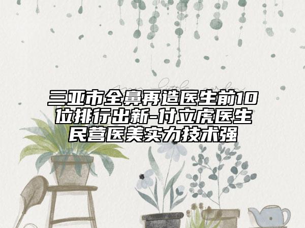 三亚市全鼻再造医生前10位排行出新-付立虎医生民营医美实力技术强