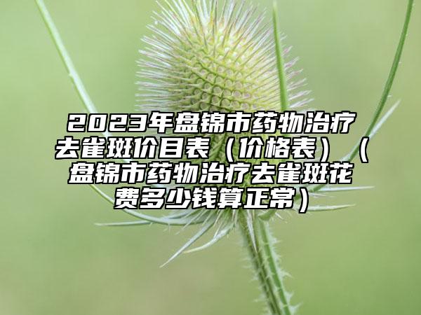 2023年盘锦市药物治疗去雀斑价目表（价格表）（盘锦市药物治疗去雀斑花费多少钱算正常）