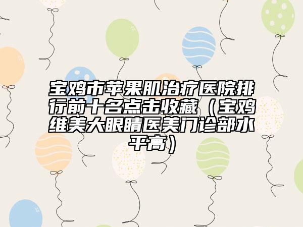 宝鸡市苹果肌治疗医院排行前十名点击收藏（宝鸡维美大眼睛医美门诊部水平高）