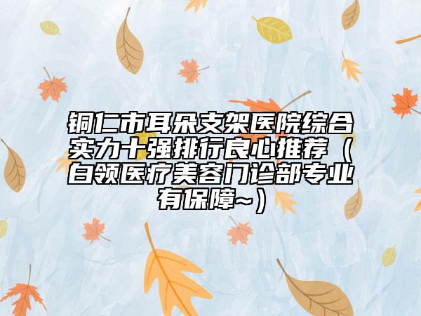 铜仁市耳朵支架医院综合实力十强排行良心推荐（白领医疗美容门诊部专业有保障~）