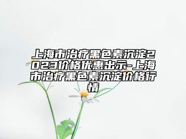 上海市治疗黑色素沉淀2023价格优惠出示-上海市治疗黑色素沉淀价格行情