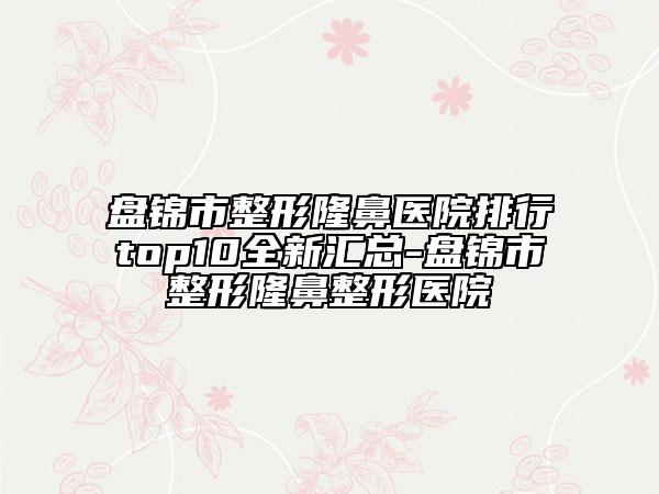 盘锦市整形隆鼻医院排行top10全新汇总-盘锦市整形隆鼻整形医院