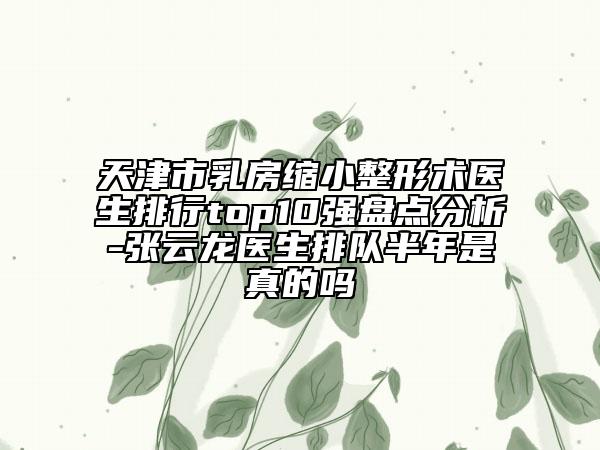 天津市乳房缩小整形术医生排行top10强盘点分析-张云龙医生排队半年是真的吗