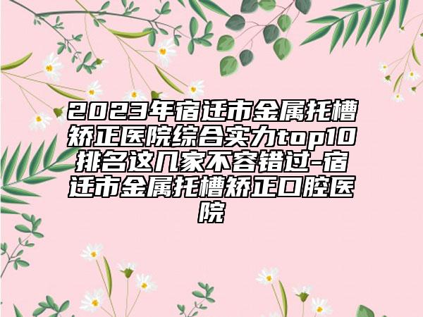 2023年宿迁市金属托槽矫正医院综合实力top10排名这几家不容错过-宿迁市金属托槽矫正口腔医院