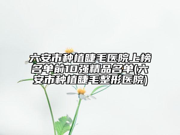 六安市种植睫毛医院上榜名单前10强精品名单(六安市种植睫毛整形医院)