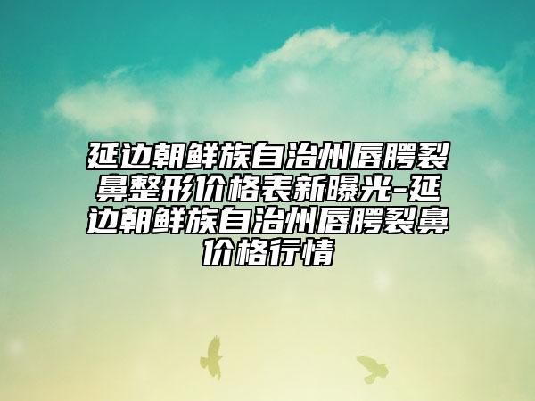 延边朝鲜族自治州唇腭裂鼻整形价格表新曝光-延边朝鲜族自治州唇腭裂鼻价格行情