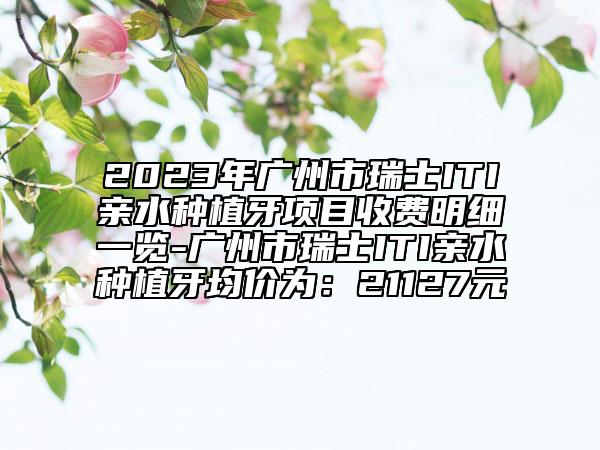 2023年广州市瑞士ITI亲水种植牙项目收费明细一览-广州市瑞士ITI亲水种植牙均价为：21127元