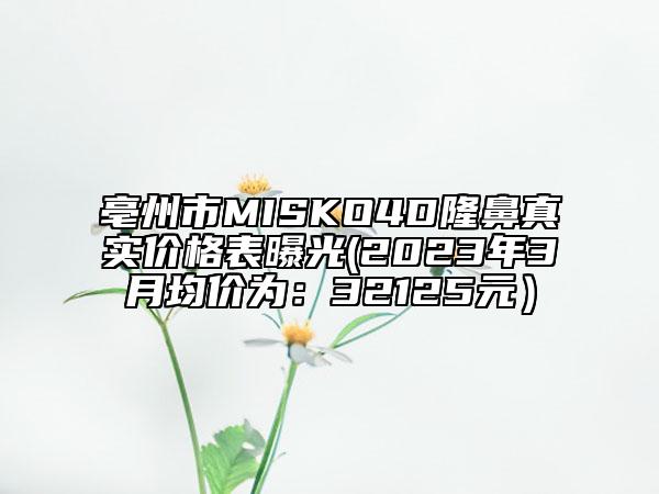 亳州市MISKO4D隆鼻真实价格表曝光(2023年3月均价为：32125元）