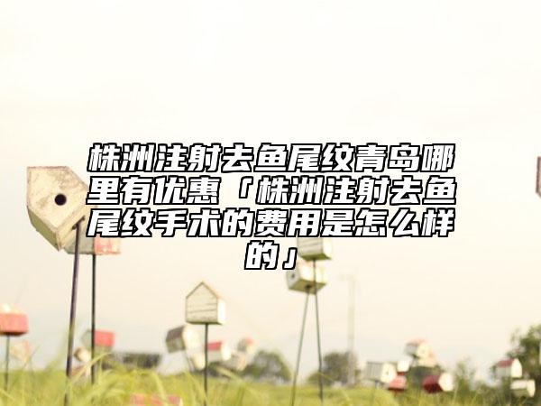 株洲注射去鱼尾纹青岛哪里有优惠「株洲注射去鱼尾纹手术的费用是怎么样的」