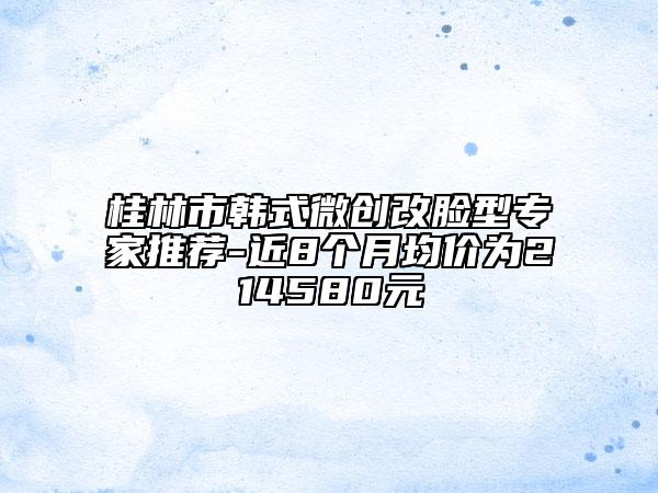 桂林市韩式微创改脸型专家推荐-近8个月均价为214580元