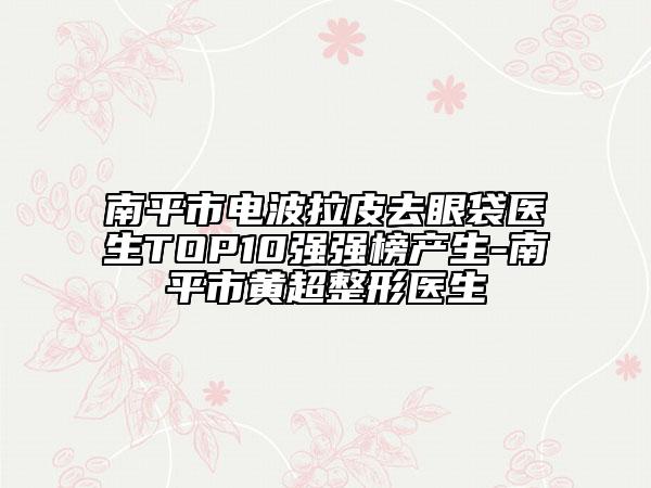 南平市电波拉皮去眼袋医生TOP10强强榜产生-南平市黄超整形医生