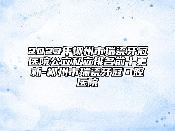 2023年柳州市瑞瓷牙冠医院公立私立排名前十更新-柳州市瑞瓷牙冠口腔医院