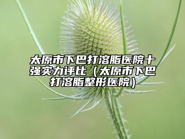 太原市下巴打溶脂医院十强实力评比（太原市下巴打溶脂整形医院）