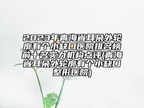 2023年青海省耳朵外轮廓有个小缺口医院排名榜前十名实力机构点评(青海省耳朵外轮廓有个小缺口整形医院)