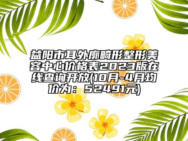 益阳市耳外廓畸形整形美容中心价格表2023版在线查询开放(10月-4月均价为：52491元)