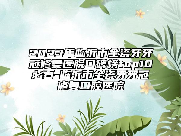 2023年临沂市全瓷牙牙冠修复医院口碑榜top10必看-临沂市全瓷牙牙冠修复口腔医院