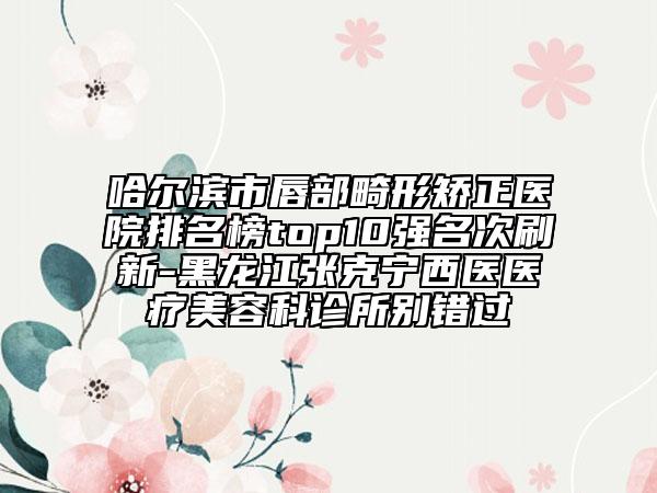 哈尔滨市唇部畸形矫正医院排名榜top10强名次刷新-黑龙江张克宁西医医疗美容科诊所别错过