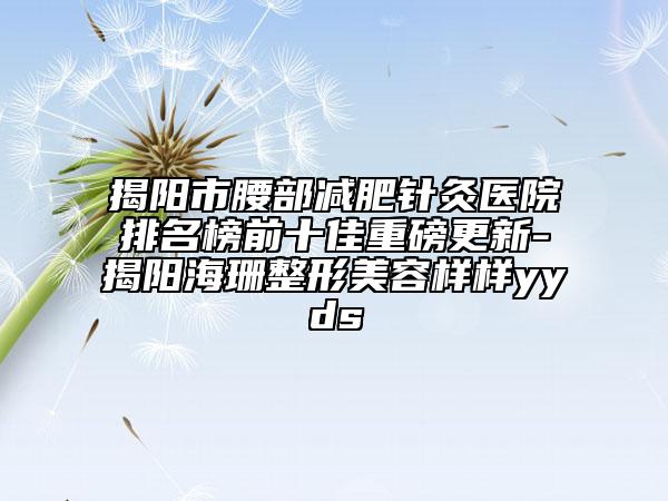 揭阳市腰部减肥针灸医院排名榜前十佳重磅更新-揭阳海珊整形美容样样yyds