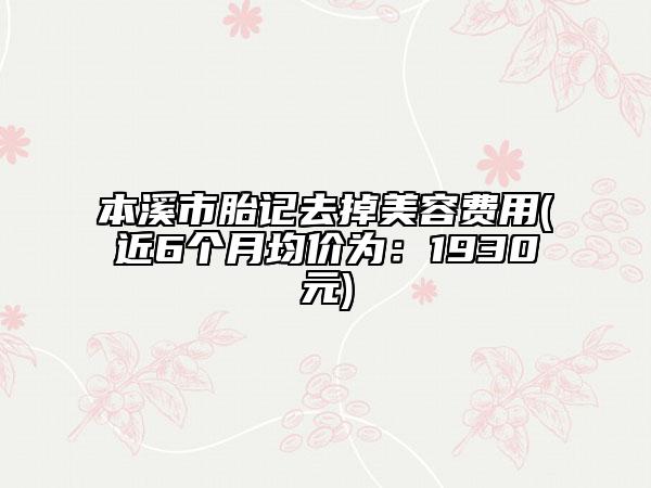 本溪市胎记去掉美容费用(近6个月均价为：1930元)