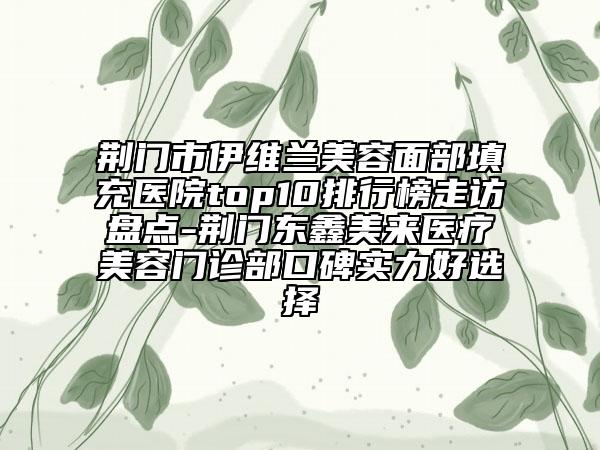 荆门市伊维兰美容面部填充医院top10排行榜走访盘点-荆门东鑫美来医疗美容门诊部口碑实力好选择