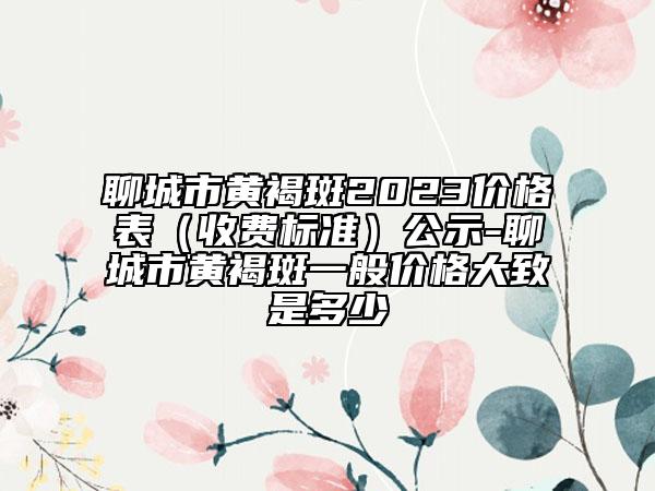 聊城市黄褐斑2023价格表（收费标准）公示-聊城市黄褐斑一般价格大致是多少