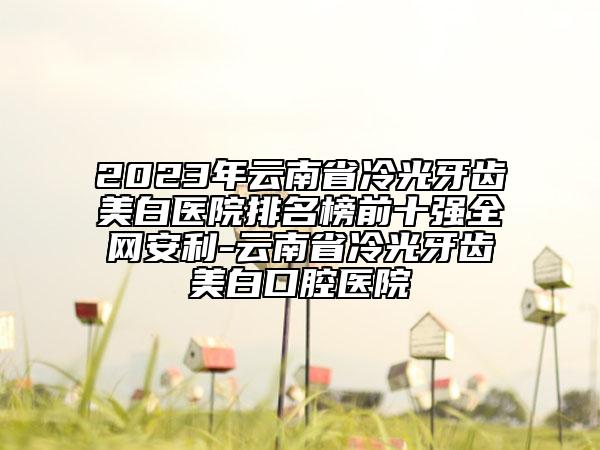 2023年云南省冷光牙齿美白医院排名榜前十强全网安利-云南省冷光牙齿美白口腔医院