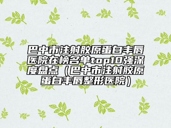 巴中市注射胶原蛋白丰唇医院在榜名单top10强深度盘点（巴中市注射胶原蛋白丰唇整形医院）