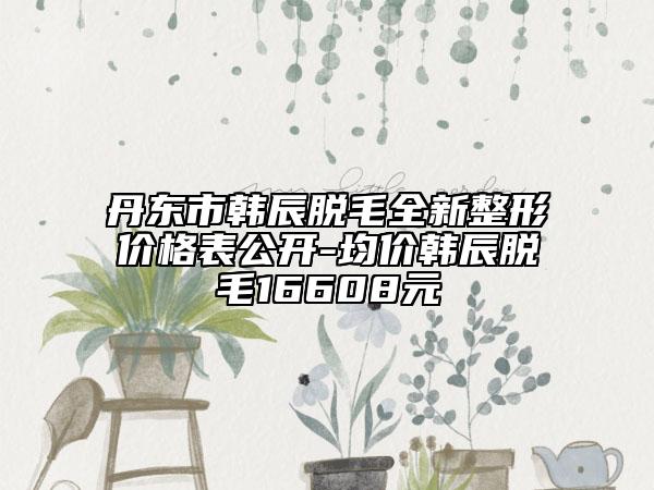 丹东市韩辰脱毛全新整形价格表公开-均价韩辰脱毛16608元