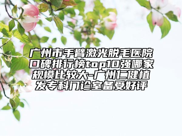 广州市手臂激光脱毛医院口碑排行榜top10强哪家规模比较大-广州仁健植发专科门诊室备受好评