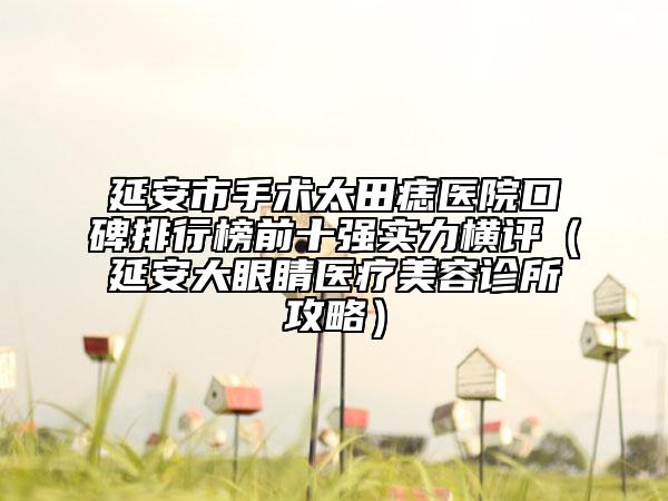 延安市手术太田痣医院口碑排行榜前十强实力横评（延安大眼睛医疗美容诊所攻略）