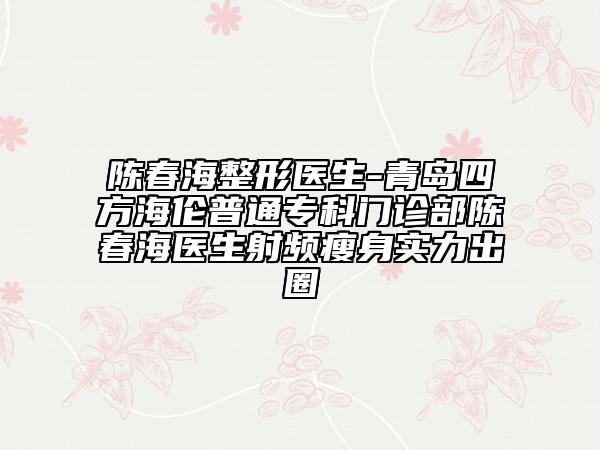 陈春海整形医生-青岛四方海伦普通专科门诊部陈春海医生射频瘦身实力出圈