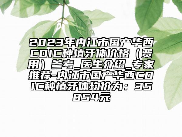 2023年内江市国产华西CDIC种植牙体价格（费用）参考_医生介绍_专家推荐-内江市国产华西CDIC种植牙体均价为：35854元