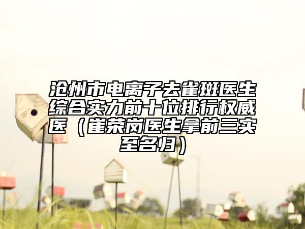 沧州市电离子去雀斑医生综合实力前十位排行权威医（崔荣岗医生拿前三实至名归）