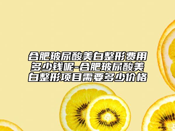 合肥玻尿酸美白整形费用多少钱呢-合肥玻尿酸美白整形项目需要多少价格