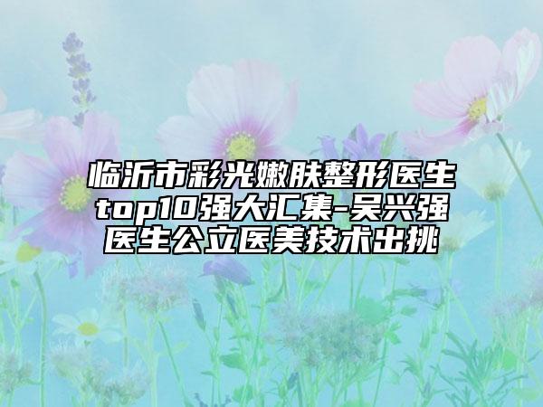 临沂市彩光嫩肤整形医生top10强大汇集-吴兴强医生公立医美技术出挑