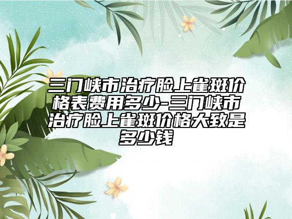 三门峡市治疗脸上雀斑价格表费用多少-三门峡市治疗脸上雀斑价格大致是多少钱