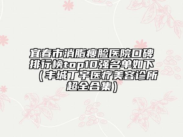 宜春市消脂瘦脸医院口碑排行榜top10强名单如下（丰城丁宇医疗美容诊所超全合集）