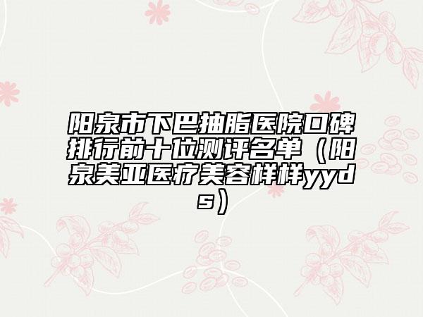 阳泉市下巴抽脂医院口碑排行前十位测评名单（阳泉美亚医疗美容样样yyds）