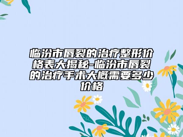 临汾市唇裂的治疗整形价格表大揭秘-临汾市唇裂的治疗手术大概需要多少价格