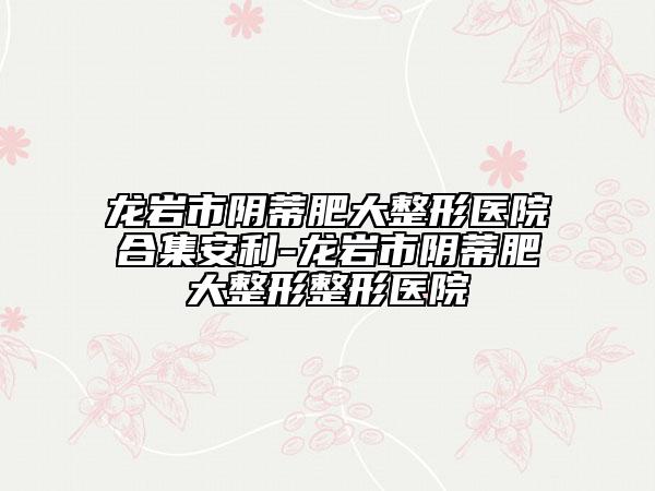 龙岩市阴蒂肥大整形医院合集安利-龙岩市阴蒂肥大整形整形医院