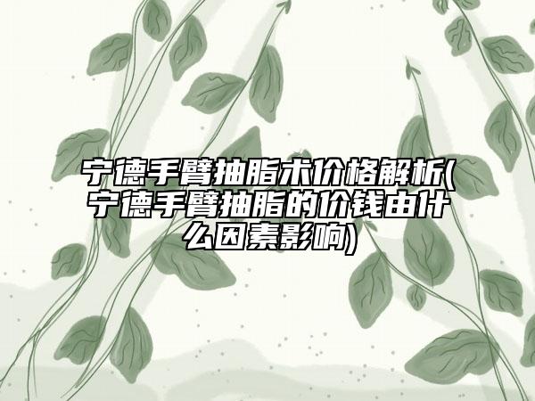 宁德手臂抽脂术价格解析(宁德手臂抽脂的价钱由什么因素影响)