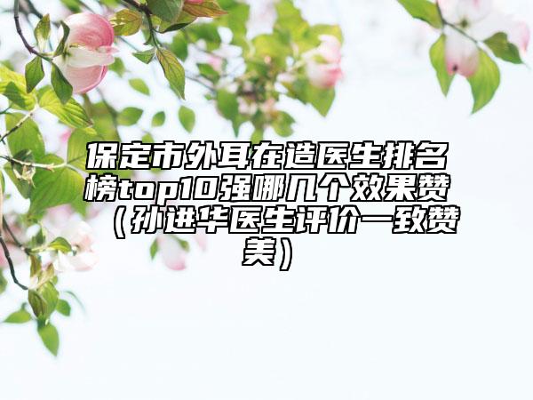 保定市外耳在造医生排名榜top10强哪几个效果赞（孙进华医生评价一致赞美）