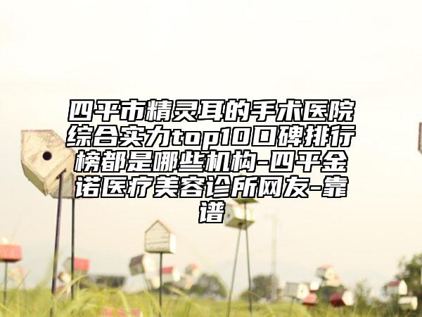 四平市精灵耳的手术医院综合实力top10口碑排行榜都是哪些机构-四平金诺医疗美容诊所网友-靠谱