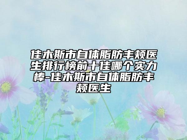 佳木斯市自体脂肪丰颊医生排行榜前十佳哪个实力棒-佳木斯市自体脂肪丰颊医生